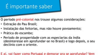 É importante saber
O período pré-colonial nos trouxe algumas considerações:
• Extração do Pau Brasil;
• Instalação das feitorias, mas não houve povoamento;
• Prática do escambo;
• Período de prosperidade com as especiarias da índia
(desinteresse em aprofundar-se no Brasil) e logo depois, o seu
declínio com o oriente.
E aí, vai fazer como Portugal e demorar pra se aprofundar? Vem
 