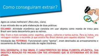 Como conseguiram extrair?
Agora as coisas melhoram! (Para eles, claro)
A sua retirada deu-se pela elaboração de duas práticas:
ESCAMBO: Atividade econômica que consistia em usar objetos como moeda de troca para
Brasil sem tanto desconforto para os nativos.
Obs: Eram o mais variados como: espelhos, pentes, colheres e tantos outros. Para os índios, era
vantagem realizar o escambo já que existia Pau Brasil demais para aqueles objetos “únicos”
Instalação das FEITORIAS: Funcionavam como “portos”, eram destinados ao armazenamento e
escoamento do Pau Brasil extraído da região litorânea.
DICA GEOGRAFIA: O PAU BRASIL É CARACTERÍSTICO DO BIOMA FLORESTA ATLÂNTICA, SUA
DRÁSTICA REDUÇÃO FOI INICIADA COM TAIS ATIVIDADES QUE SE ESTENDERAM ATÉ OS DIAS
ATUAIS.
 