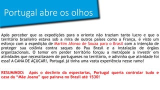 Portugal abre os olhos
Após perceber que as expedições para o oriente não traziam tanto lucro e que o
território brasileiro estava sob a mira de outros países como a França, é visto um
esforço com a expedição de Martim Afonso de Souza para o Brasil com a intenção de
proteger sua colônia contra saques do Pau Brasil e a instalação de órgãos
organizacionais. O temor em perder território forçou a metrópole a investir em
atividades que necessitassem de portugueses no território, e adivinha que atividade foi
essa? A CANA DE ÁÇUCAR!, Portugal já tinha uma vasta experiência nesse ramo!
RESUMINDO: Após o declínio da especiarias, Portugal queria controlar tudo e
casa da “Mãe Joana” que pairava no Brasil até 1530!
 