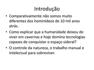 Introdução
• Comparativamente não somos muito
  diferentes dos hominídeos de 10 mil anos
  atrás.
• Como explicar que a humanidade deixou de
  viver em cavernas e hoje domina tecnologias
  capazes de conquistar o espaço sideral?
• O controle da natureza, o trabalho manual e
  intelectual para sobreviver.
 