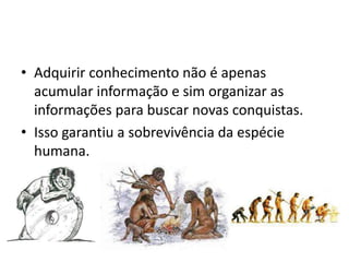 • Adquirir conhecimento não é apenas
  acumular informação e sim organizar as
  informações para buscar novas conquistas.
• Isso garantiu a sobrevivência da espécie
  humana.
 