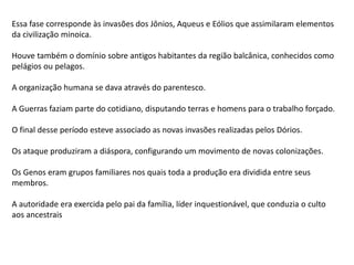 Essa fase corresponde às invasões dos Jônios, Aqueus e Eólios que assimilaram elementos
da civilização minoica.
Houve também o domínio sobre antigos habitantes da região balcânica, conhecidos como
pelágios ou pelagos.
A organização humana se dava através do parentesco.
A Guerras faziam parte do cotidiano, disputando terras e homens para o trabalho forçado.
O final desse período esteve associado as novas invasões realizadas pelos Dórios.
Os ataque produziram a diáspora, configurando um movimento de novas colonizações.
Os Genos eram grupos familiares nos quais toda a produção era dividida entre seus
membros.
A autoridade era exercida pelo pai da família, líder inquestionável, que conduzia o culto
aos ancestrais
 