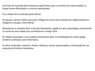 Essa fase foi marcado pelo retrocesso significativo, pois o comércio foi interrompido, as
tropas foram dificultadas e a escrita abandonada.
Era a Idade Ferro instituída pelos Dórios.
Os Aqueus, Jônios e Eólios buscaram refúgios em terra mais orientais da região balcânica e
chegaram a ocupar a Ásia Menor.
Descolaram-se também para a área do Helesponto, região em que arqueólogos encontraram
as ruínas de uma cidade que consideraram a antiga Troia.
Os relatos associados a essa cidade contribuíram para a consolidação da cultura grega,
também conhecida como Helenística.
As obras atribuídas a Homero, Ilíada e Odisseia, teriam representado a cristalização de um
conjunto de histórias fantásticas.
 