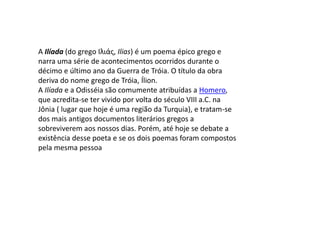 A Ilíada (do grego Iλιάς, Ilias) é um poema épico grego e
narra uma série de acontecimentos ocorridos durante o
décimo e último ano da Guerra de Tróia. O título da obra
deriva do nome grego de Tróia, Ílion.
A Ilíada e a Odisséia são comumente atribuídas a Homero,
que acredita-se ter vivido por volta do século VIII a.C. na
Jônia ( lugar que hoje é uma região da Turquia), e tratam-se
dos mais antigos documentos literários gregos a
sobreviverem aos nossos dias. Porém, até hoje se debate a
existência desse poeta e se os dois poemas foram compostos
pela mesma pessoa
 