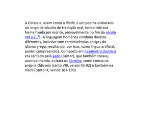 A Odisseia, assim como a Ilíada, é um poema elaborado
ao longo de séculos de tradução oral, tendo tido sua
forma fixada por escrito, provavelmente no fim do século
VIII a.C.[2] . A linguagem homérica combina dialetos
diferentes, inclusive com reminiscências antigas do
idioma grego, resultando, por isso, numa língua artificial,
porém compreendida. Composto em hexâmetro dactílico
era cantado pelo aedo (cantor), que também tocava,
acompanhando, a cítara ou fórminx, como consta na
própria Odisseia (canto VIII, versos 43-92) e também na
Ilíada (canto IX, versos 187-190).
 