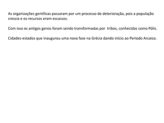 As organizações gentílicas passaram por um processo de deterioração, pois a população
crescia e os recursos eram escassos.
Com isso os antigos genos foram sendo transformadas por tribos, conhecidas como Pólis.
Cidades-estados que inaugurou uma nova fase na Grécia dando início ao Período Arcaico.
 