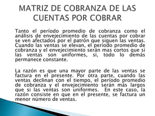 Tanto el período promedio de cobranza como el
análisis de envejecimiento de las cuentas por cobrar
se ven afectados por el patrón que siguen las ventas.
Cuando las ventas se elevan, el período promedio de
cobranza y el envejecimiento serán mas cortos que si
las ventas son uniformes, si, todo lo demás
permanece constante.

La razón es que una mayor parte de las ventas se
factura en el presente. Por otra parte, cuando las
ventas declinan con el tiempo, el período promedio
de cobranza y el envejecimiento serán más largos
que si las ventas son uniformes. En este caso, la
razón consiste en que en el presente, se factura un
menor número de ventas.
 