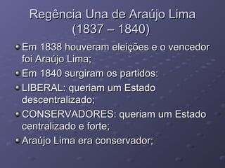 Regência Una de Araújo LimaRegência Una de Araújo Lima
(1837 – 1840)(1837 – 1840)
Em 1838 houveram eleições e o vencedorEm 1838 houveram eleições e o vencedor
foi Araújo Lima;foi Araújo Lima;
Em 1840 surgiram os partidos:Em 1840 surgiram os partidos:
LIBERAL: queriam um EstadoLIBERAL: queriam um Estado
descentralizado;descentralizado;
CONSERVADORES: queriam um EstadoCONSERVADORES: queriam um Estado
centralizado e forte;centralizado e forte;
Araújo Lima era conservador;Araújo Lima era conservador;
 