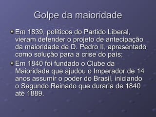 Golpe da maioridadeGolpe da maioridade
Em 1839, políticos do Partido Liberal,Em 1839, políticos do Partido Liberal,
vieram defender o projeto de antecipaçãovieram defender o projeto de antecipação
da maioridade de D. Pedro II, apresentadoda maioridade de D. Pedro II, apresentado
como solução para a crise do país;como solução para a crise do país;
Em 1840 foi fundado o Clube daEm 1840 foi fundado o Clube da
Maioridade que ajudou o Imperador de 14Maioridade que ajudou o Imperador de 14
anos assumir o poder do Brasil, iniciandoanos assumir o poder do Brasil, iniciando
o Segundo Reinado que duraria de 1840o Segundo Reinado que duraria de 1840
até 1889.até 1889.
 
