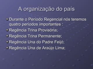 A organização do paísA organização do país
Durante o Período Regencial nós teremosDurante o Período Regencial nós teremos
quatro períodos importantes :quatro períodos importantes :
Regência Trina Provisória;Regência Trina Provisória;
Regência Trina Permanente;Regência Trina Permanente;
Regência Una do Padre Feijó;Regência Una do Padre Feijó;
Regência Una de Araújo Lima;Regência Una de Araújo Lima;
 