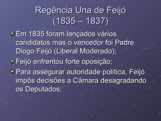 Regência Una de FeijóRegência Una de Feijó
(1835 – 1837)(1835 – 1837)
Em 1835 foram lançados váriosEm 1835 foram lançados vários
candidatos mas o vencedor foi Padrecandidatos mas o vencedor foi Padre
Diogo Feijó (Liberal Moderado);Diogo Feijó (Liberal Moderado);
Feijó enfrentou forte oposição;Feijó enfrentou forte oposição;
Para assegurar autoridade política, FeijóPara assegurar autoridade política, Feijó
impôs decisões a Câmara desagradandoimpôs decisões a Câmara desagradando
os Deputados;os Deputados;
 