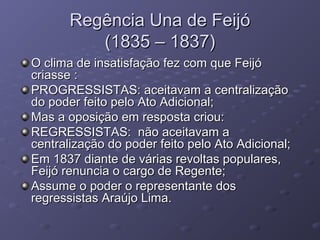 Regência Una de FeijóRegência Una de Feijó
(1835 – 1837)(1835 – 1837)
O clima de insatisfação fez com que FeijóO clima de insatisfação fez com que Feijó
criasse :criasse :
PROGRESSISTAS: aceitavam a centralizaçãoPROGRESSISTAS: aceitavam a centralização
do poder feito pelo Ato Adicional;do poder feito pelo Ato Adicional;
Mas a oposição em resposta criou:Mas a oposição em resposta criou:
REGRESSISTAS: não aceitavam aREGRESSISTAS: não aceitavam a
centralização do poder feito pelo Ato Adicional;centralização do poder feito pelo Ato Adicional;
Em 1837 diante de várias revoltas populares,Em 1837 diante de várias revoltas populares,
Feijó renuncia o cargo de Regente;Feijó renuncia o cargo de Regente;
Assume o poder o representante dosAssume o poder o representante dos
regressistas Araújo Lima.regressistas Araújo Lima.
 