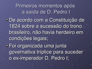 Primeiros momentos apósPrimeiros momentos após
a saída de D. Pedro Ia saída de D. Pedro I
De acordo com a Constituição deDe acordo com a Constituição de
1824 sobre a sucessão do trono1824 sobre a sucessão do trono
brasileiro, não havia herdeiro embrasileiro, não havia herdeiro em
condições legais;condições legais;
Foi organizada uma juntaFoi organizada uma junta
governativa tríplice para sucedergovernativa tríplice para suceder
o ex-imperador D. Pedro I;o ex-imperador D. Pedro I;
 