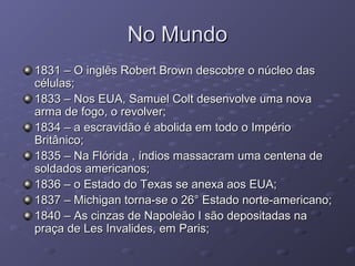 No MundoNo Mundo
1831 – O inglês Robert Brown descobre o núcleo das1831 – O inglês Robert Brown descobre o núcleo das
células;células;
1833 – Nos EUA, Samuel Colt desenvolve uma nova1833 – Nos EUA, Samuel Colt desenvolve uma nova
arma de fogo, o revolver;arma de fogo, o revolver;
1834 – a escravidão é abolida em todo o Império1834 – a escravidão é abolida em todo o Império
Britânico;Britânico;
1835 – Na Flórida , índios massacram uma centena de1835 – Na Flórida , índios massacram uma centena de
soldados americanos;soldados americanos;
1836 – o Estado do Texas se anexa aos EUA;1836 – o Estado do Texas se anexa aos EUA;
1837 – Michigan torna-se o 26° Estado norte-americano;1837 – Michigan torna-se o 26° Estado norte-americano;
1840 – As cinzas de Napoleão I são depositadas na1840 – As cinzas de Napoleão I são depositadas na
praça de Les Invalides, em Paris;praça de Les Invalides, em Paris;
 