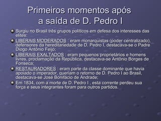 Primeiros momentos apósPrimeiros momentos após
a saída de D. Pedro Ia saída de D. Pedro I
Surgiu no Brasil três grupos políticos em defesa dos interesses dasSurgiu no Brasil três grupos políticos em defesa dos interesses das
elites:elites:
LIBERAIS MODERADOSLIBERAIS MODERADOS : eram monarquistas (poder centralizado),: eram monarquistas (poder centralizado),
defensores da hereditariedade de D. Pedro I, destacava-se o Padredefensores da hereditariedade de D. Pedro I, destacava-se o Padre
Diogo Antônio Feijó;Diogo Antônio Feijó;
LIBERAIS EXALTADOSLIBERAIS EXALTADOS : eram pequenos proprietários e homens: eram pequenos proprietários e homens
livres, proclamação da República, destacava-se Antônio Borges delivres, proclamação da República, destacava-se Antônio Borges de
Fonseca;Fonseca;
RESTAURADORESRESTAURADORES : eram parte da classe dominante que havia: eram parte da classe dominante que havia
apoiado o imperador, queriam o retorno de D. Pedro I ao Brasil,apoiado o imperador, queriam o retorno de D. Pedro I ao Brasil,
destacava-se José Bonifácio de Andrade;destacava-se José Bonifácio de Andrade;
Em 1834, com a morte de D. Pedro I , esta corrente perdeu suaEm 1834, com a morte de D. Pedro I , esta corrente perdeu sua
força e seus integrantes foram para outros partidos.força e seus integrantes foram para outros partidos.
 