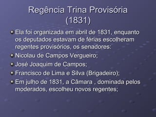 Regência Trina ProvisóriaRegência Trina Provisória
(1831)(1831)
Ela foi organizada em abril de 1831, enquantoEla foi organizada em abril de 1831, enquanto
os deputados estavam de férias escolheramos deputados estavam de férias escolheram
regentes provisórios, os senadores:regentes provisórios, os senadores:
Nicolau de Campos Vergueiro;Nicolau de Campos Vergueiro;
José Joaquim de Campos;José Joaquim de Campos;
Francisco de Lima e Silva (Brigadeiro);Francisco de Lima e Silva (Brigadeiro);
Em julho de 1831, a Câmara , dominada pelosEm julho de 1831, a Câmara , dominada pelos
moderados, escolheu novos regentes;moderados, escolheu novos regentes;
 