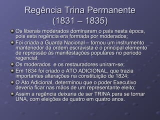 Regência Trina PermanenteRegência Trina Permanente
(1831 – 1835)(1831 – 1835)
Os liberais moderados dominaram o país nesta época,Os liberais moderados dominaram o país nesta época,
pois esta regência era formada por moderados;pois esta regência era formada por moderados;
Foi criada a Guarda Nacional – tornou um instrumentoFoi criada a Guarda Nacional – tornou um instrumento
mantenedor da ordem escravista e o principal elementomantenedor da ordem escravista e o principal elemento
de repressão às manifestações populares no períodode repressão às manifestações populares no período
regencial;regencial;
Os moderados e os restauradores uniram-se;Os moderados e os restauradores uniram-se;
Em 1834 foi criado o ATO ADICIONAL, que traziaEm 1834 foi criado o ATO ADICIONAL, que trazia
importantes alterações na constituição de 1824;importantes alterações na constituição de 1824;
O Ato Adicional, determinou que o poder ExecutivoO Ato Adicional, determinou que o poder Executivo
deveria ficar nas mãos de um representante eleito;deveria ficar nas mãos de um representante eleito;
Assim a regência deixaria de ser TRINA para se tornarAssim a regência deixaria de ser TRINA para se tornar
UNA, com eleições de quatro em quatro anos.UNA, com eleições de quatro em quatro anos.
 