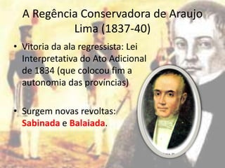 A Regência Conservadora de Araujo
           Lima (1837-40)
• Vitoria da ala regressista: Lei
  Interpretativa do Ato Adicional
  de 1834 (que colocou fim a
  autonomia das províncias)

• Surgem novas revoltas:
  Sabinada e Balaiada.
 
