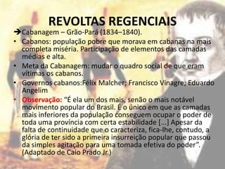 REVOLTAS REGENCIAIS
Cabanagem – Grão-Pará (1834–1840).
• Cabanos: população pobre que morava em cabanas na mais
  completa miséria. Participação de elementos das camadas
  médias e alta.
• Meta da Cabanagem: mudar o quadro social de que eram
  vítimas os cabanos.
• Governos cabanos:Félix Malcher; Francisco Vinagre; Eduardo
  Angelim
• Observação: “É ela um dos mais, senão o mais notável
  movimento popular do Brasil. É o único em que as camadas
  mais inferiores da população conseguem ocupar o poder de
  toda uma província com certa estabilidade [...] Apesar da
  falta de continuidade que o caracteriza, fica-lhe, contudo, a
  glória de ter sido a primeira insurreição popular que passou
  da simples agitação para uma tomada efetiva do poder”.
  (Adaptado de Caio Prado Jr.)
 