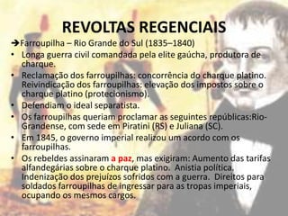 REVOLTAS REGENCIAIS
Farroupilha – Rio Grande do Sul (1835–1840)
• Longa guerra civil comandada pela elite gaúcha, produtora de
  charque.
• Reclamação dos farroupilhas: concorrência do charque platino.
  Reivindicação dos farroupilhas: elevação dos impostos sobre o
  charque platino (protecionismo).
• Defendiam o ideal separatista.
• Os farroupilhas queriam proclamar as seguintes repúblicas:Rio-
  Grandense, com sede em Piratini (RS) e Juliana (SC).
• Em 1845, o governo imperial realizou um acordo com os
  farroupilhas.
• Os rebeldes assinaram a paz, mas exigiram: Aumento das tarifas
  alfandegárias sobre o charque platino. Anistia política.
  Indenização dos prejuízos sofridos com a guerra. Direitos para
  soldados farroupilhas de ingressar para as tropas imperiais,
  ocupando os mesmos cargos.
 