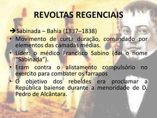 REVOLTAS REGENCIAIS
Sabinada – Bahia (1837–1838)
• Movimento de curta duração, comandado por
  elementos das camadas médias.
• Líder: o médico Francisco Sabino (daí o nome
  “Sabinada”).
• Eram contra o alistamento compulsório no
  exercito para combater os farrapos
• O objetivo dos rebeldes era proclamar a
  República baiense durante a menoridade de D.
  Pedro de Alcântara.
 