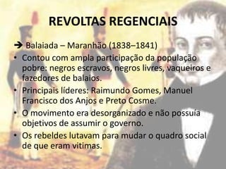 REVOLTAS REGENCIAIS
 Balaiada – Maranhão (1838–1841)
• Contou com ampla participação da população
  pobre: negros escravos, negros livres, vaqueiros e
  fazedores de balaios.
• Principais líderes: Raimundo Gomes, Manuel
  Francisco dos Anjos e Preto Cosme.
• O movimento era desorganizado e não possuía
  objetivos de assumir o governo.
• Os rebeldes lutavam para mudar o quadro social
  de que eram vitimas.
 