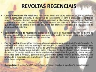 REVOLTAS REGENCIAIS
•   Causas e objetivos da revolta:Os revoltosos, cerca de 1500, estavam muito insatisfeitos
    com a escravidão africana, a imposição do catolicismo e com a preconceito contra os
    negros. Portanto, tinham como objetivo principal à libertação dos escravos. Queriam
    também acabar com o catolicismo (religião imposta aos africanos desde o momento em
    que chegavam ao Brasil), o confisco dos bens dos brancos e mulatos e a implantação de
    uma república islâmica.

•   Desenvolvimento da revolta: De acordo com o plano, os revoltosos sairiam do bairro de
    Vitória (Salvador) e se reuniriam com outros malês vindos de outras regiões da cidade. O
    plano do movimento foi todo escrito em árabe.

•   Fim da revolta: Uma mulher contou o plano da revolta para um Juiz de Paz de Salvador. Os
    soldados das forças oficiais conseguiram reprimir a revolta. No conflito morreram sete
    soldados e setenta revoltosos. Cerca de 200 integrantes da revolta foram presos pelas
    forças oficiais. Todos foram julgados pelos tribunais. Os líderes foram condenados a pena
    de morte. Os outros revoltosos foram condenados a trabalhos forçados, açoites e degredo
    (enviados para a África).O governo local, para evitar outras revoltas do tipo, decretou leis
    proibindo a circulação de muçulmanos no período da noite bem como a prática de suas
    cerimônias religiosas.

•   Curiosidade: O termo “malê” é de origem africana (ioruba) e significa “o muçulmano”.
 