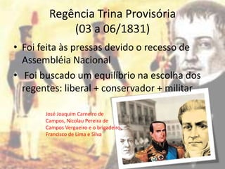 Regência Trina Provisória
            (03 a 06/1831)
• Foi feita às pressas devido o recesso de
  Assembléia Nacional
• Foi buscado um equilíbrio na escolha dos
  regentes: liberal + conservador + militar

       José Joaquim Carneiro de
       Campos, Nicolau Pereira de
       Campos Vergueiro e o brigadeiro
       Francisco de Lima e Silva
 