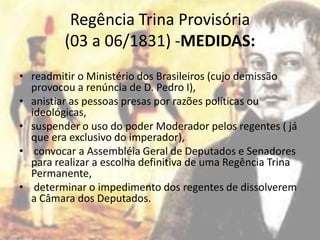 Regência Trina Provisória
         (03 a 06/1831) -MEDIDAS:
• readmitir o Ministério dos Brasileiros (cujo demissão
  provocou a renúncia de D. Pedro I),
• anistiar as pessoas presas por razões políticas ou
  ideológicas,
• suspender o uso do poder Moderador pelos regentes ( já
  que era exclusivo do imperador),
• convocar a Assembléia Geral de Deputados e Senadores
  para realizar a escolha definitiva de uma Regência Trina
  Permanente,
• determinar o impedimento dos regentes de dissolverem
  a Câmara dos Deputados.
 
