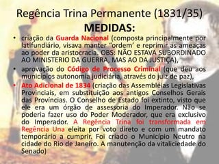 Regência Trina Permanente (1831/35)
             MEDIDAS:
• criação da Guarda Nacional (composta principalmente por
  latifundiário, visava manter “ordem’ e reprimir as ameaças
  ao poder da aristocracia. OBS: NÃO ESTAVA SUBORDINADO
  AO MINISTERIO DA GUERRA, MAS AO DA JUSTIÇA),
• aprovação do Código de Processo Criminal (que deu aos
  municípios autonomia judiciária, através do juiz de paz),
• Ato Adicional de 1834 (criação das Assembléias Legislativas
  Provinciais, em substituição aos antigos Conselhos Gerais
  das Províncias. O Conselho de Estado foi extinto, visto que
  ele era um órgão de assessoria do Imperador. Não se
  poderia fazer uso do Poder Moderador, que era exclusivo
  do Imperador. A Regência Trina foi transformada em
  Regência Una eleita por voto direto e com um mandato
  temporário a cumprir. Foi criado o Município Neutro na
  cidade do Rio de Janeiro. A manutenção da vitaliciedade do
  Senado)
 
