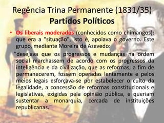 Regência Trina Permanente (1831/35)
          Partidos Políticos
• Os liberais moderados (conhecidos como chimangos):
   que era a "situação", isto é, apoiava o governo. Este
   grupo, mediante Moreira de Azevedo:
  "desejava que os progressos e mudanças na ordem
   social marchassem de acordo com os progressos da
   inteligência e da civilização, que as reformas, a fim de
   permanecerem, fossem operadas lentamente e pelos
   meios legais esforçava-se por estabelecer o culto da
   legalidade, a concessão de reformas constitucionais e
   legislativas, exigidas pela opinião pública, e queriam
   sustentar a monarquia, cercada de instituições
   republicanas."
 