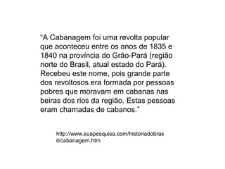 “A Cabanagem foi uma revolta popular
que aconteceu entre os anos de 1835 e
1840 na província do Grão-Pará (região
norte do Brasil, atual estado do Pará).
Recebeu este nome, pois grande parte
dos revoltosos era formada por pessoas
pobres que moravam em cabanas nas
beiras dos rios da região. Estas pessoas
eram chamadas de cabanos.”


    http://www.suapesquisa.com/historiadobras
    il/cabanagem.htm
 