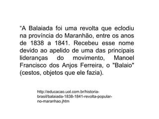 “A Balaiada foi uma revolta que eclodiu
na província do Maranhão, entre os anos
de 1838 a 1841. Recebeu esse nome
devido ao apelido de uma das principais
lideranças do movimento, Manoel
Francisco dos Anjos Ferreira, o "Balaio"
(cestos, objetos que ele fazia).

      http://educacao.uol.com.br/historia-
      brasil/balaiada-1838-1841-revolta-popular-
      no-maranhao.jhtm
 