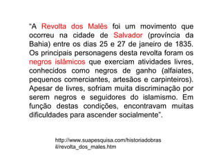 “A Revolta dos Malês foi um movimento que
ocorreu na cidade de Salvador (província da
Bahia) entre os dias 25 e 27 de janeiro de 1835.
Os principais personagens desta revolta foram os
negros islâmicos que exerciam atividades livres,
conhecidos como negros de ganho (alfaiates,
pequenos comerciantes, artesãos e carpinteiros).
Apesar de livres, sofriam muita discriminação por
serem negros e seguidores do islamismo. Em
função destas condições, encontravam muitas
dificuldades para ascender socialmente”.


       http://www.suapesquisa.com/historiadobras
       il/revolta_dos_males.htm
 