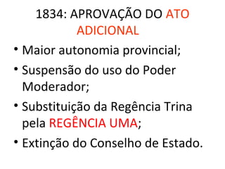 1834: APROVAÇÃO DO ATO
            ADICIONAL
• Maior autonomia provincial;
• Suspensão do uso do Poder
  Moderador;
• Substituição da Regência Trina
  pela REGÊNCIA UMA;
• Extinção do Conselho de Estado.
 