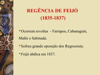 REGÊNCIA DE FEIJÓ
(1835-1837)
Ocorrem revoltas - Farrapos, Cabanagem,
Malês e Sabinada.
Sofreu grande oposição dos Regressista.
Feijó abdica em 1837.
 