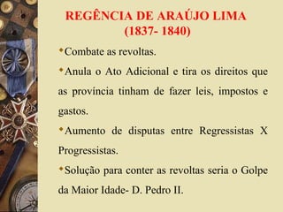 REGÊNCIA DE ARAÚJO LIMA
(1837- 1840)
Combate as revoltas.
Anula o Ato Adicional e tira os direitos que
as província tinham de fazer leis, impostos e
gastos.
Aumento de disputas entre Regressistas X
Progressistas.
Solução para conter as revoltas seria o Golpe
da Maior Idade- D. Pedro II.
 