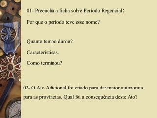 01- Preencha a ficha sobre Período Regencial:
Por que o período teve esse nome?
Quanto tempo durou?
Características.
Como terminou?
02- O Ato Adicional foi criado para dar maior autonomia
para as províncias. Qual foi a consequência deste Ato?
 