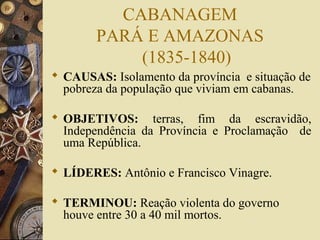 CABANAGEM
PARÁ E AMAZONAS
(1835-1840)
 CAUSAS: Isolamento da província e situação de
pobreza da população que viviam em cabanas.
 OBJETIVOS: terras, fim da escravidão,
Independência da Província e Proclamação de
uma República.
 LÍDERES: Antônio e Francisco Vinagre.
 TERMINOU: Reação violenta do governo
houve entre 30 a 40 mil mortos.
 