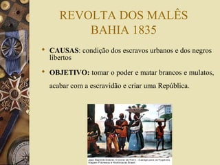 REVOLTA DOS MALÊS
BAHIA 1835
 CAUSAS: condição dos escravos urbanos e dos negros
libertos
 OBJETIVO: tomar o poder e matar brancos e mulatos,
acabar com a escravidão e criar uma República.
 