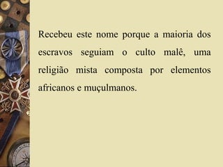 Recebeu este nome porque a maioria dos
escravos seguiam o culto malê, uma
religião mista composta por elementos
africanos e muçulmanos.
 