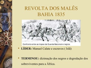 REVOLTA DOS MALÊS
BAHIA 1835
 LÍDER: Manuel Calate e escravos ( Islã)
 TERMINOU: dizimação dos negros e degredação dos
sobreviventes para a África.
 