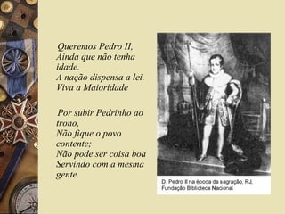 Queremos Pedro II,
Ainda que não tenha
idade.
A nação dispensa a lei.
Viva a Maioridade
Por subir Pedrinho ao
trono,
Não fique o povo
contente;
Não pode ser coisa boa
Servindo com a mesma
gente.
 