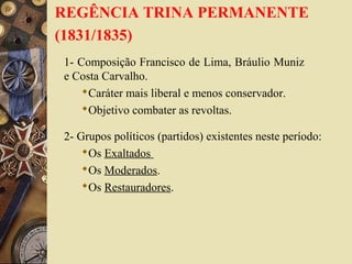 REGÊNCIA TRINA PERMANENTE
(1831/1835)
1- Composição Francisco de Lima, Bráulio Muniz
e Costa Carvalho.
Caráter mais liberal e menos conservador.
Objetivo combater as revoltas.
2- Grupos políticos (partidos) existentes neste período:
Os Exaltados
Os Moderados.
Os Restauradores.
 