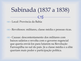 Sabinada (1837 a 1838) 
 
 - Local: Província da Bahia 
 - Revoltosos: militares, classe média e pessoas ricas. 
 - Causas: descontentamento dos militares com 
baixos salários e revolta com o governo regencial 
que queria enviá-los para lutarem na Revolução 
Farroupilha no sul do país. Já a classe média e a elite 
queriam mais poder e participação política. 
 