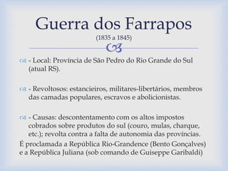 Guerra dos Farrapos 
(1835 a 1845) 
 
 - Local: Província de São Pedro do Rio Grande do Sul 
(atual RS). 
 - Revoltosos: estancieiros, militares-libertários, membros 
das camadas populares, escravos e abolicionistas. 
 - Causas: descontentamento com os altos impostos 
cobrados sobre produtos do sul (couro, mulas, charque, 
etc.); revolta contra a falta de autonomia das províncias. 
É proclamada a República Rio-Grandence (Bento Gonçalves) 
e a República Juliana (sob comando de Guiseppe Garibaldi) 
 