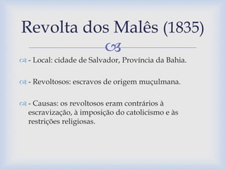 Revolta dos Malês (1835) 
 
 - Local: cidade de Salvador, Província da Bahia. 
 - Revoltosos: escravos de origem muçulmana. 
 - Causas: os revoltosos eram contrários à 
escravização, à imposição do catolicismo e às 
restrições religiosas. 
 