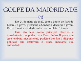 GOLPE DA MAIORIDADE 
 
Em 24 de maio de 1840, com o apoio do Partido 
Liberal, o povo, pressiona o Senado a declarar o jovem 
Pedro II maior de idade antes de completar 15 anos. 
Esse ato teve como principal objetivo a 
transferência de poder para Dom Pedro II para que 
esse, embora inexperiente, pudesse pôr fim a disputas 
políticas que abalavam o Brasil mediante sua 
autoridade 
 
