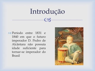 Introdução 
 
 Período entre 1831 e 
1840 em que o futuro 
imperador D. Pedro de 
Alcântara não possuía 
idade suficiente para 
tornar-se imperador do 
Brasil 
 