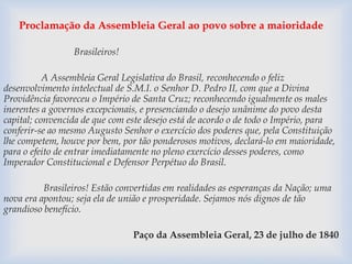 Proclamação da Assembleia Geral ao povo sobre a maioridade 
Brasileiros! 
A Assembleia Geral Legislativa do Brasil, reconhecendo o feliz 
desenvolvimento intelectual de S.M.I. o Senhor D. Pedro II, com que a Divina 
Providência favoreceu o Império de Santa Cruz; reconhecendo igualmente os males 
inerentes a governos excepcionais, e presenciando o desejo unânime do povo desta 
capital; convencida de que com este desejo está de acordo o de todo o Império, para 
conferir-se ao mesmo Augusto Senhor o exercício dos poderes que, pela Constituição 
lhe competem, houve por bem, por tão ponderosos motivos, declará-lo em maioridade, 
para o efeito de entrar imediatamente no pleno exercício desses poderes, como 
Imperador Constitucional e Defensor Perpétuo do Brasil. 
Brasileiros! Estão convertidas em realidades as esperanças da Nação; uma 
nova era apontou; seja ela de união e prosperidade. Sejamos nós dignos de tão 
grandioso benefício. 
Paço da Assembleia Geral, 23 de julho de 1840 
